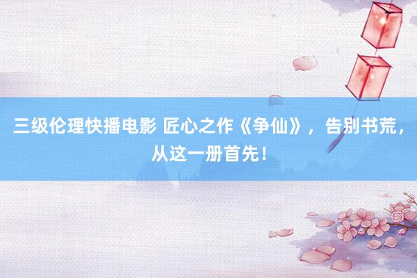 三级伦理快播电影 匠心之作《争仙》，告别书荒，从这一册首先！