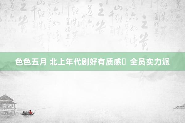 色色五月 北上年代剧好有质感❗全员实力派