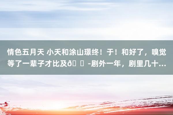 情色五月天 小夭和涂山璟终！于！和好了，嗅觉等了一辈子才比及😭剧外一年，剧里几十...