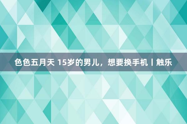 色色五月天 15岁的男儿，想要换手机丨触乐