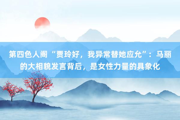 第四色人阁 “贾玲好，我异常替她应允”：马丽的大相貌发言背后，是女性力量的具象化