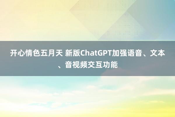 开心情色五月天 新版ChatGPT加强语音、文本、音视频交互功能