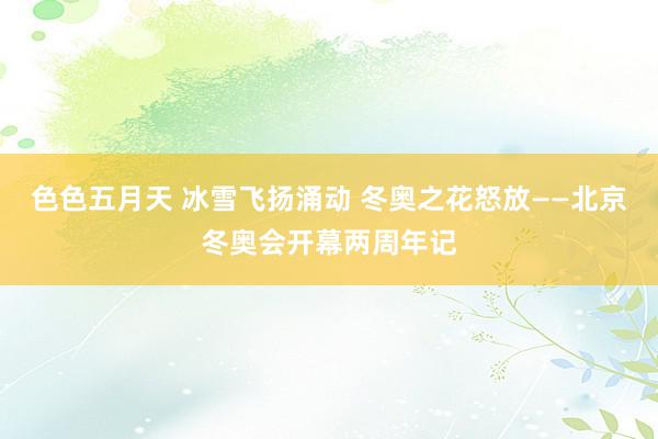 色色五月天 冰雪飞扬涌动 冬奥之花怒放——北京冬奥会开幕两周年记