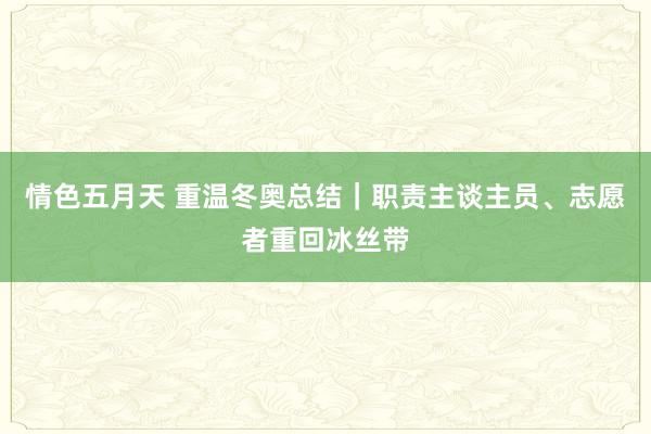 情色五月天 重温冬奥总结｜职责主谈主员、志愿者重回冰丝带