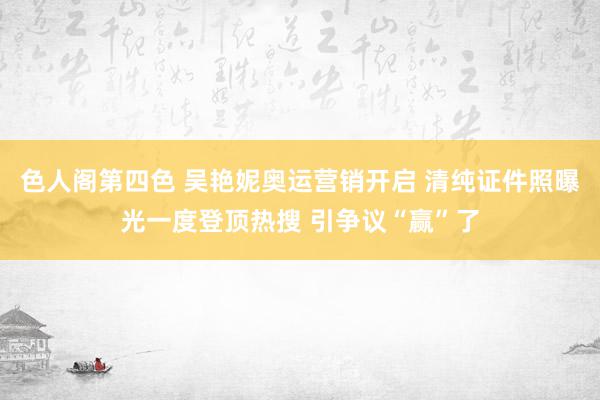 色人阁第四色 吴艳妮奥运营销开启 清纯证件照曝光一度登顶热搜 引争议“赢”了