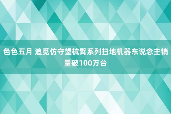 色色五月 追觅仿守望械臂系列扫地机器东说念主销量破100万台