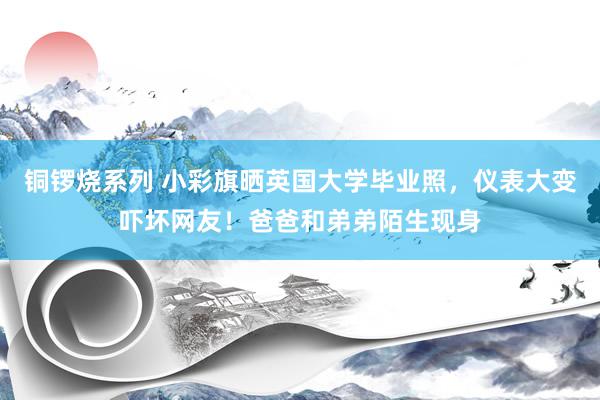 铜锣烧系列 小彩旗晒英国大学毕业照，仪表大变吓坏网友！爸爸和弟弟陌生现身