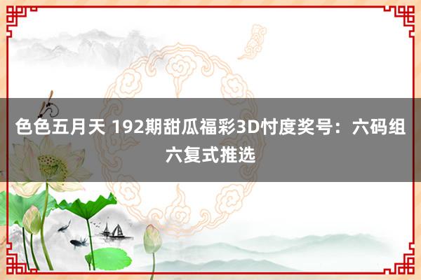 色色五月天 192期甜瓜福彩3D忖度奖号：六码组六复式推选