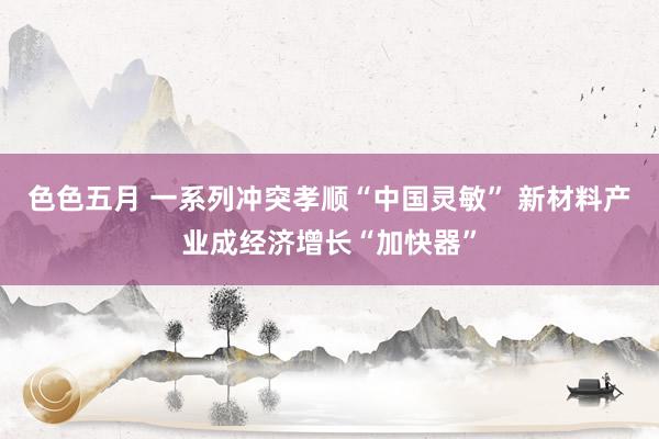 色色五月 一系列冲突孝顺“中国灵敏” 新材料产业成经济增长“加快器”