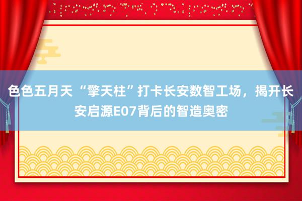 色色五月天 “擎天柱”打卡长安数智工场，揭开长安启源E07背后的智造奥密