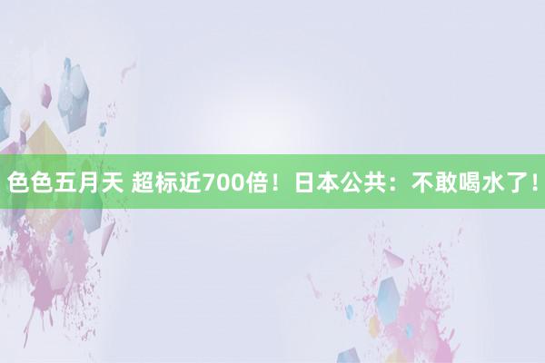 色色五月天 超标近700倍！日本公共：不敢喝水了！