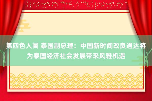 第四色人阁 泰国副总理：中国新时间改良通达将为泰国经济社会发展带来风雅机遇