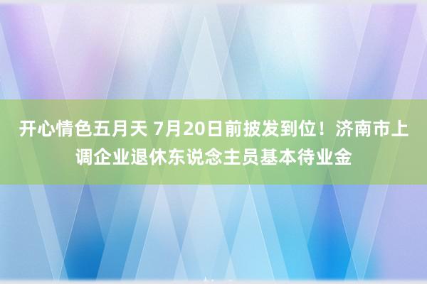 开心情色五月天 7月20日前披发到位！济南市上调企业退休东说念主员基本待业金