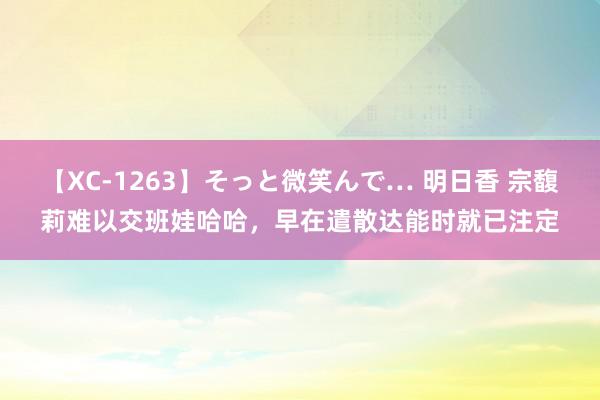 【XC-1263】そっと微笑んで… 明日香 宗馥莉难以交班娃哈哈，早在遣散达能时就已注定