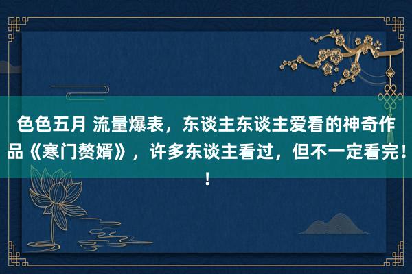 色色五月 流量爆表，东谈主东谈主爱看的神奇作品《寒门赘婿》，许多东谈主看过，但不一定看完！