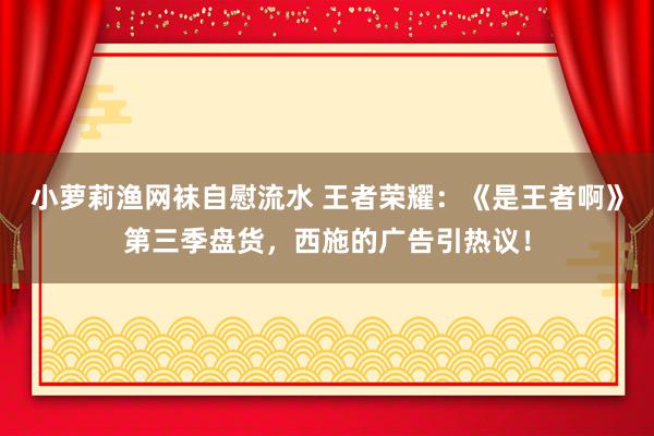 小萝莉渔网袜自慰流水 王者荣耀：《是王者啊》第三季盘货，西施的广告引热议！