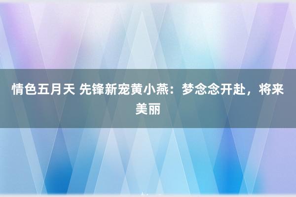 情色五月天 先锋新宠黄小燕：梦念念开赴，将来美丽