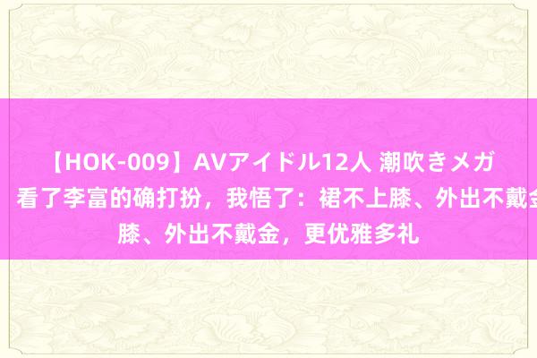 【HOK-009】AVアイドル12人 潮吹きメガファック！！！ 看了李富的确打扮，我悟了：裙不上膝、外出不戴金，更优雅多礼