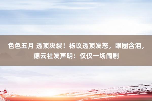 色色五月 透顶决裂！杨议透顶发怒，眼圈含泪，德云社发声明：仅仅一场闹剧