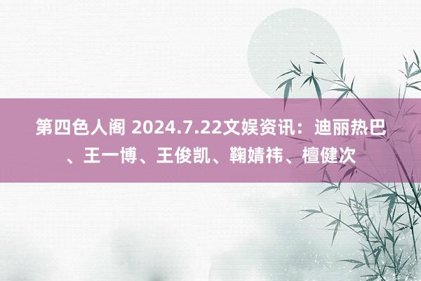 第四色人阁 2024.7.22文娱资讯：迪丽热巴、王一博、王俊凯、鞠婧祎、檀健次