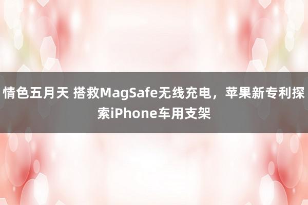 情色五月天 搭救MagSafe无线充电，苹果新专利探索iPhone车用支架