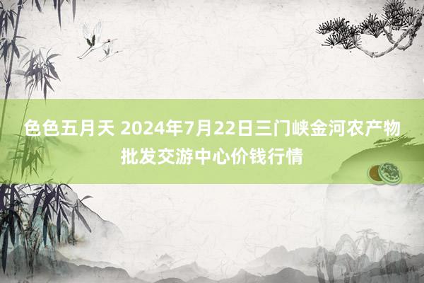 色色五月天 2024年7月22日三门峡金河农产物批发交游中心价钱行情