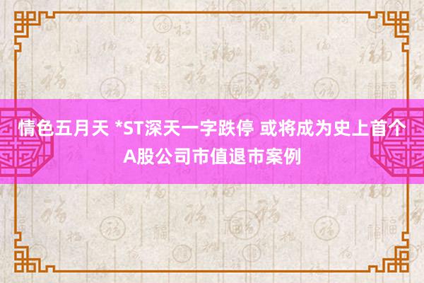 情色五月天 *ST深天一字跌停 或将成为史上首个A股公司市值退市案例