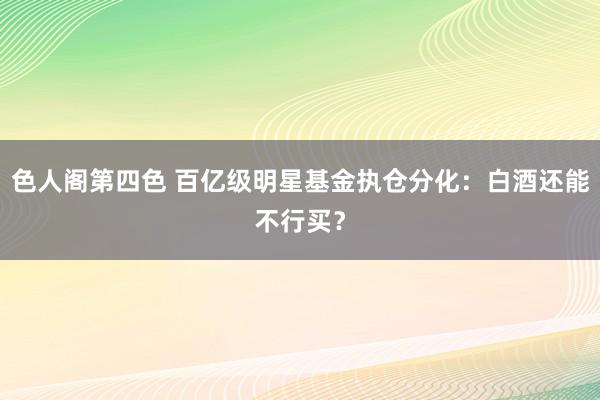 色人阁第四色 百亿级明星基金执仓分化：白酒还能不行买？