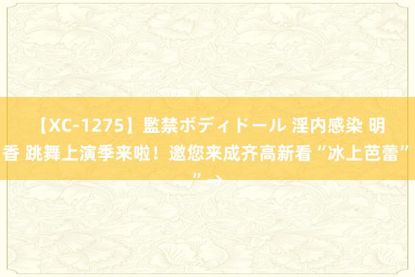 【XC-1275】監禁ボディドール 淫内感染 明日香 跳舞上演季来啦！邀您来成齐高新看“冰上芭蕾”→