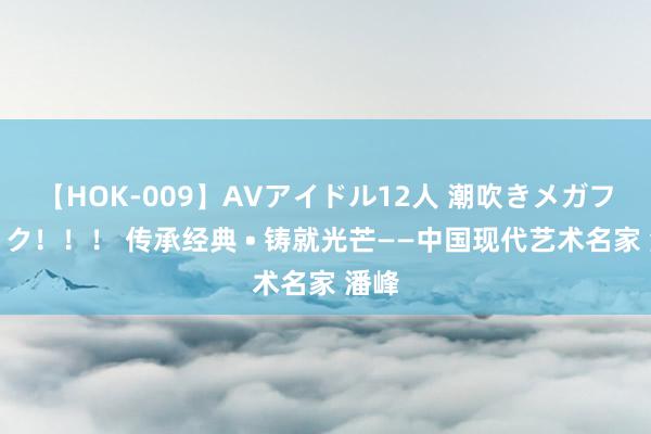 【HOK-009】AVアイドル12人 潮吹きメガファック！！！ 传承经典 • 铸就光芒——中国现代艺术名家 潘峰