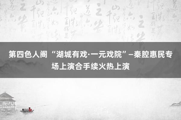 第四色人阁 “湖城有戏·一元戏院”—秦腔惠民专场上演合手续火热上演