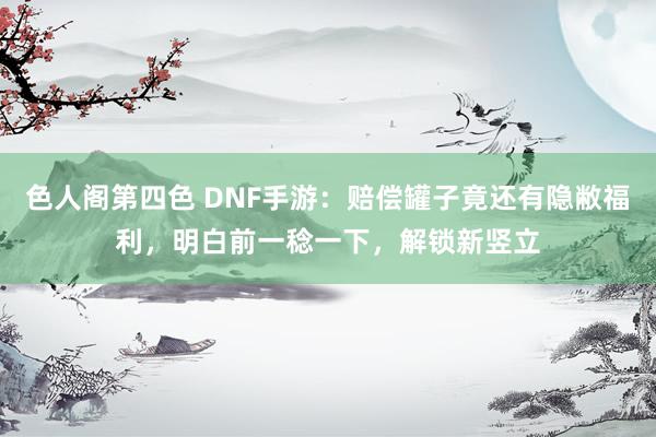 色人阁第四色 DNF手游：赔偿罐子竟还有隐敝福利，明白前一稔一下，解锁新竖立