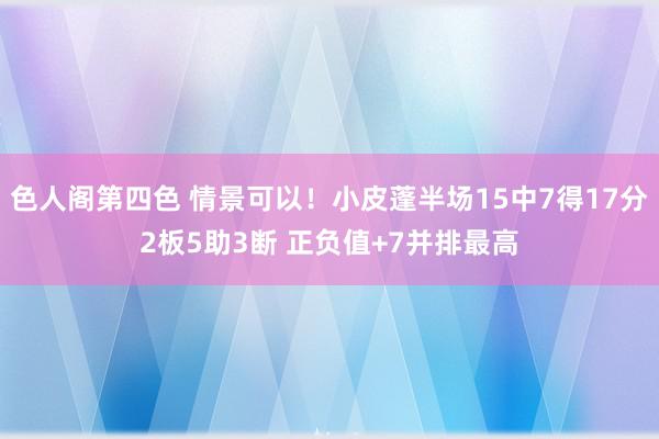 色人阁第四色 情景可以！小皮蓬半场15中7得17分2板5助3断 正负值+7并排最高