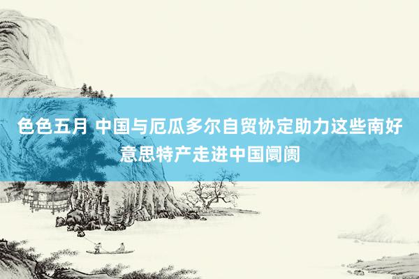 色色五月 中国与厄瓜多尔自贸协定助力这些南好意思特产走进中国阛阓