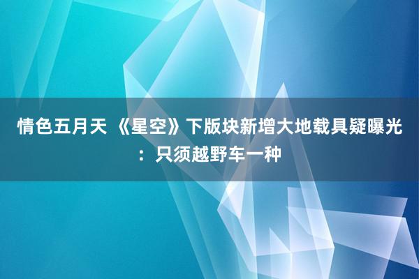 情色五月天 《星空》下版块新增大地载具疑曝光：只须越野车一种