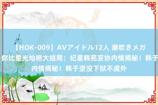 【HOK-009】AVアイドル12人 潮吹きメガファック！！！ 你比星光灿艳大结局：纪星韩苑妥协内情揭秘！韩于坚没下狱不虞外