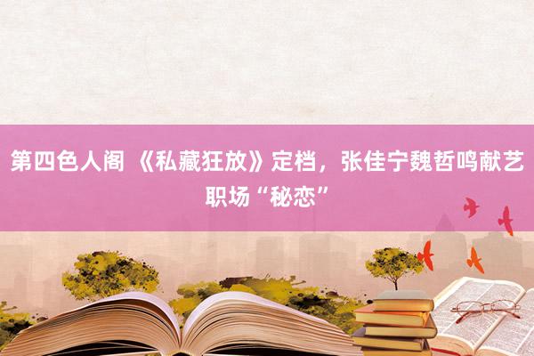 第四色人阁 《私藏狂放》定档，张佳宁魏哲鸣献艺职场“秘恋”