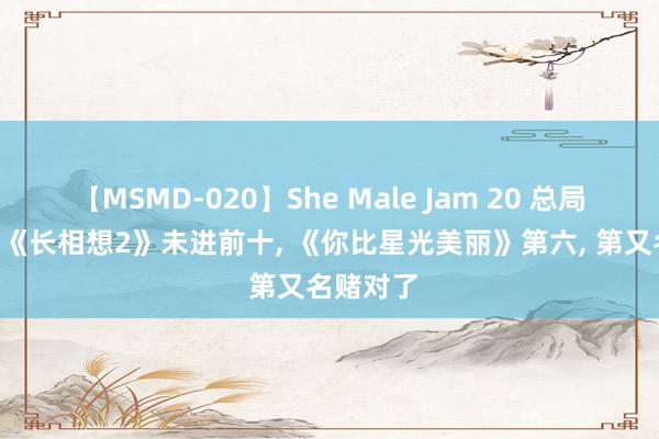 【MSMD-020】She Male Jam 20 总局收视榜: 《长相想2》未进前十, 《你比星光美丽》第六, 第又名赌对了