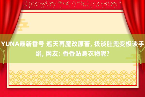 YUNA最新番号 遮天再魔改原著, 极谈肚兜变极谈手绢, 网友: 香香贴身衣物呢?