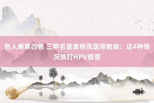 色人阁第四色 三甲名医袁柳凤医师教唆：这4种情况慎打HPV疫苗