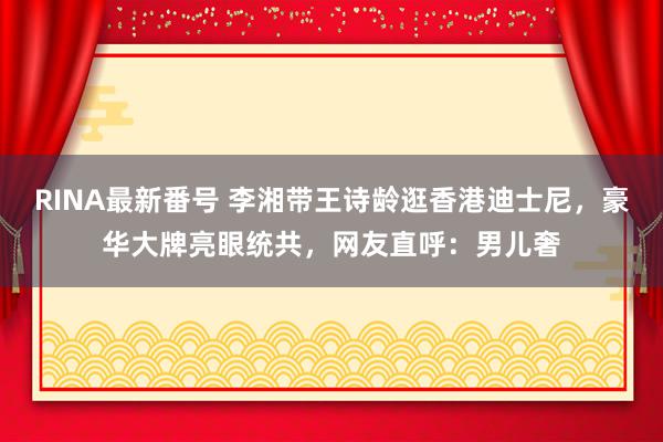 RINA最新番号 李湘带王诗龄逛香港迪士尼，豪华大牌亮眼统共，网友直呼：男儿奢