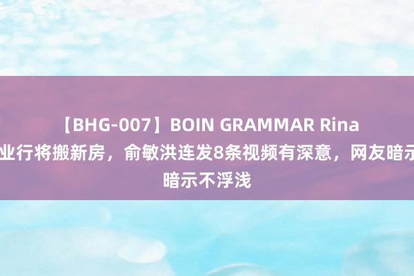 【BHG-007】BOIN GRAMMAR Rina 与辉同业行将搬新房，俞敏洪连发8条视频有深意，网友暗示不浮浅