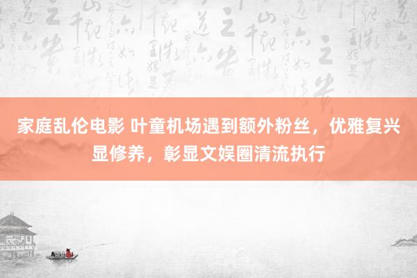 家庭乱伦电影 叶童机场遇到额外粉丝，优雅复兴显修养，彰显文娱圈清流执行