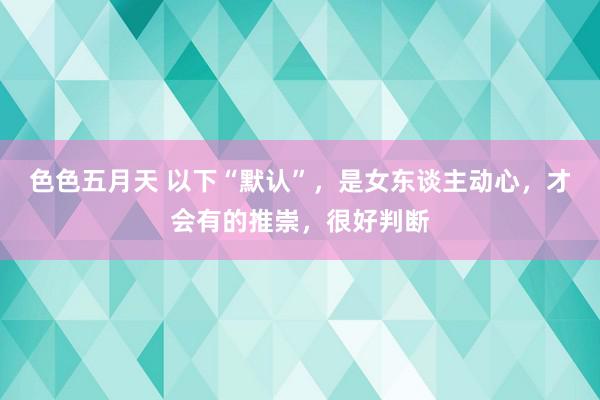 色色五月天 以下“默认”，是女东谈主动心，才会有的推崇，很好判断