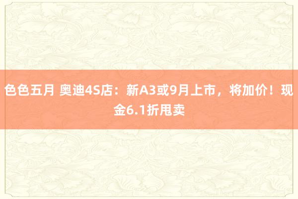 色色五月 奥迪4S店：新A3或9月上市，将加价！现金6.1折甩卖