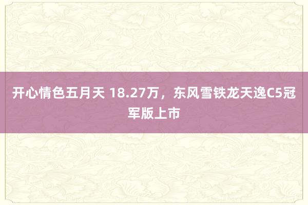 开心情色五月天 18.27万，东风雪铁龙天逸C5冠军版上市