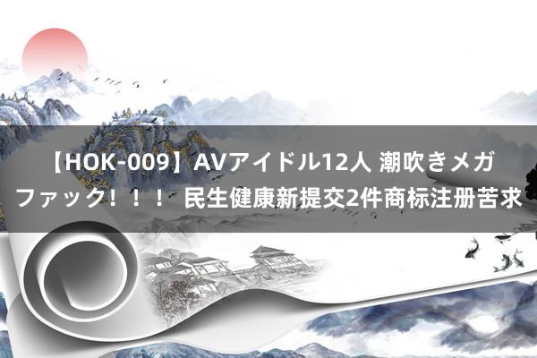 【HOK-009】AVアイドル12人 潮吹きメガファック！！！ 民生健康新提交2件商标注册苦求