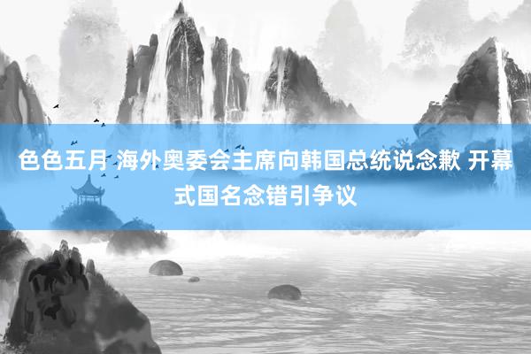 色色五月 海外奥委会主席向韩国总统说念歉 开幕式国名念错引争议