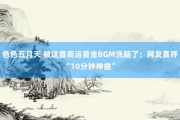 色色五月天 被这首奥运首金BGM洗脑了：网友直呼“10分钟神曲”