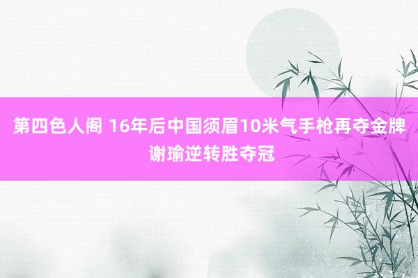 第四色人阁 16年后中国须眉10米气手枪再夺金牌 谢瑜逆转胜夺冠